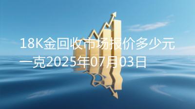 18K金回收市场报价多少元一克2025年07月03日