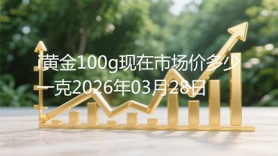 i黄金100g现在市场价多少一克2026年03月28日