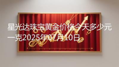 星光达珠宝黄金价格今天多少元一克2025年07月10日