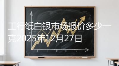 工行纸白银市场报价多少一克2025年12月27日