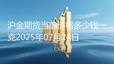 沪金期货当前价格多少钱一克2025年07月24日