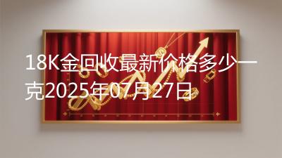 18K金回收最新价格多少一克2025年07月27日