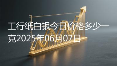 工行纸白银今日价格多少一克2025年06月07日