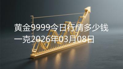 黄金9999今日行情多少钱一克2026年03月08日