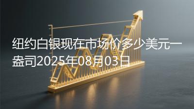 纽约白银现在市场价多少美元一盎司2025年08月03日