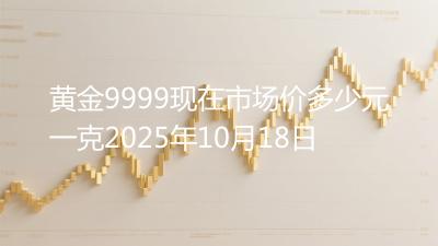 黄金9999现在市场价多少元一克2025年10月18日