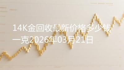 14K金回收最新价格多少钱一克2026年03月21日