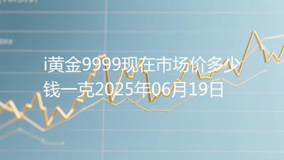 i黄金9999现在市场价多少钱一克2025年06月19日