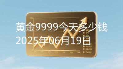 黄金9999今天多少钱2025年06月19日