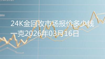 24K金回收市场报价多少钱一克2026年03月16日