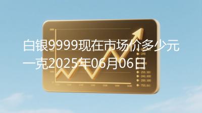 白银9999现在市场价多少元一克2025年06月06日