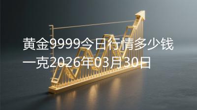 黄金9999今日行情多少钱一克2026年03月30日