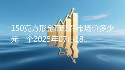 150克方形金币现在市场价多少元一个2025年07月18日