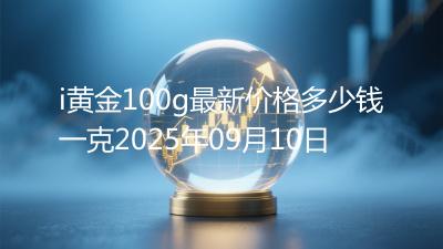 i黄金100g最新价格多少钱一克2025年09月10日