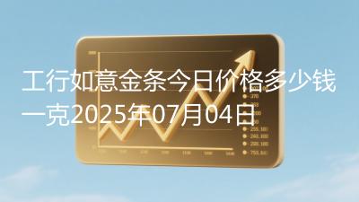 工行如意金条今日价格多少钱一克2025年07月04日