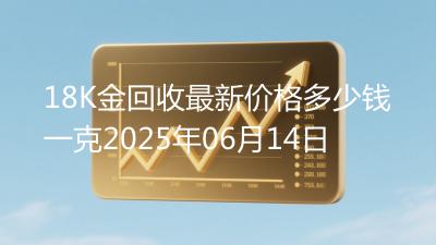 18K金回收最新价格多少钱一克2025年06月14日