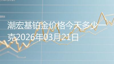 潮宏基铂金价格今天多少一克2026年03月21日
