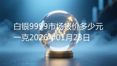 白银9999市场报价多少元一克2026年01月23日