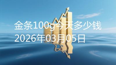 金条100g今天多少钱2026年03月05日