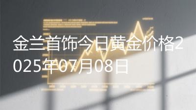 金兰首饰今日黄金价格2025年07月08日