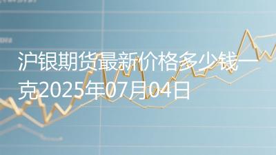 沪银期货最新价格多少钱一克2025年07月04日