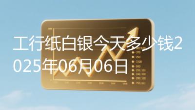 工行纸白银今天多少钱2025年06月06日