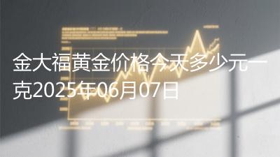 金大福黄金价格今天多少元一克2025年06月07日