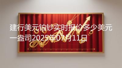建行美元铂钞实时报价多少美元一盎司2025年07月11日