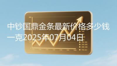 中钞国鼎金条最新价格多少钱一克2025年07月04日