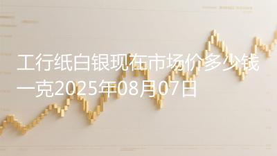 工行纸白银现在市场价多少钱一克2025年08月07日