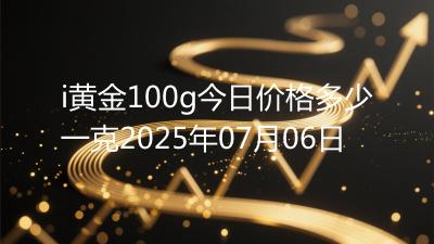 i黄金100g今日价格多少一克2025年07月06日