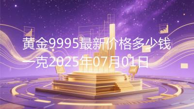 黄金9995最新价格多少钱一克2025年07月01日