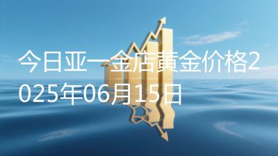 今日亚一金店黄金价格2025年06月15日