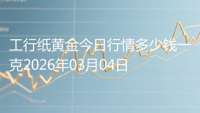 工行纸黄金今日行情多少钱一克2026年03月04日