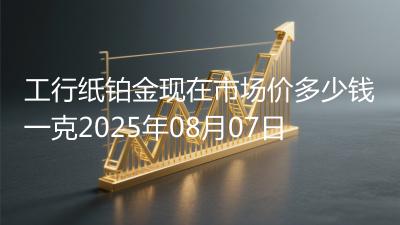 工行纸铂金现在市场价多少钱一克2025年08月07日