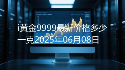 i黄金9999最新价格多少一克2025年06月08日