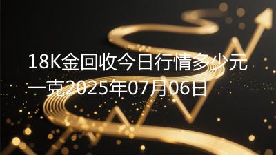 18K金回收今日行情多少元一克2025年07月06日