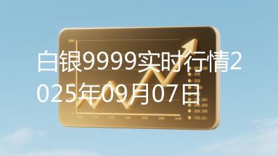 白银9999实时行情2025年09月07日