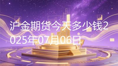 沪金期货今天多少钱2025年07月06日