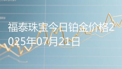 福泰珠宝今日铂金价格2025年07月21日