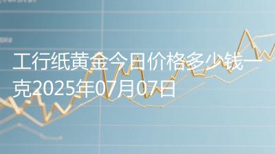 工行纸黄金今日价格多少钱一克2025年07月07日