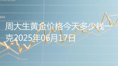 周大生黄金价格今天多少钱一克2025年06月17日