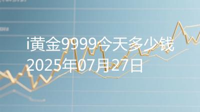 i黄金9999今天多少钱2025年07月27日