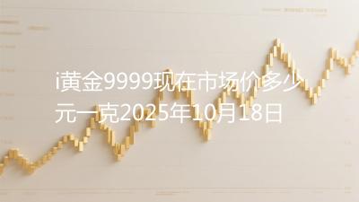 i黄金9999现在市场价多少元一克2025年10月18日