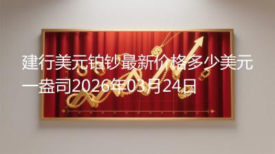 建行美元铂钞最新价格多少美元一盎司2026年03月24日