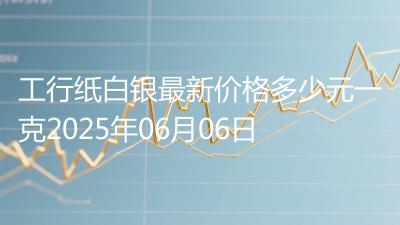 工行纸白银最新价格多少元一克2025年06月06日