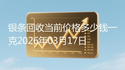 银条回收当前价格多少钱一克2026年03月17日