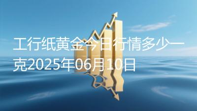 工行纸黄金今日行情多少一克2025年06月10日
