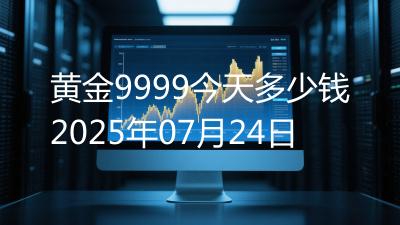 黄金9999今天多少钱2025年07月24日