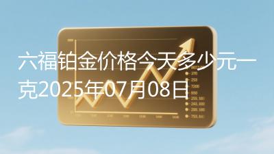 六福铂金价格今天多少元一克2025年07月08日